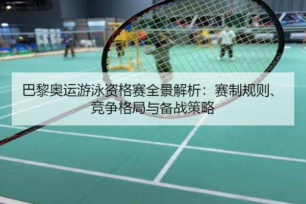 巴黎奥运游泳资格赛全景解析：赛制规则、竞争格局与备战策略