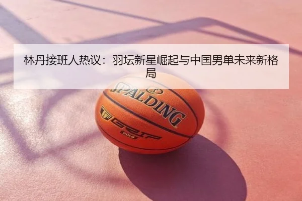 林丹接班人热议：羽坛新星崛起与中国男单未来新格局