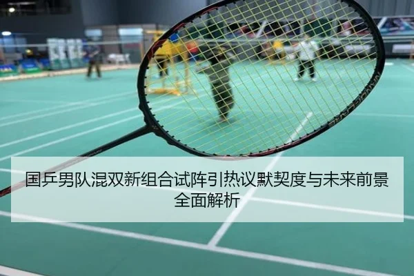 国乒男队混双新组合试阵引热议默契度与未来前景全面解析