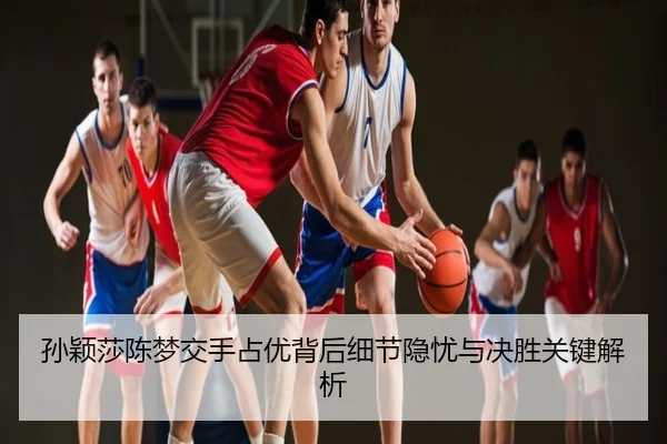 孙颖莎陈梦交手占优背后细节隐忧与决胜关键解析