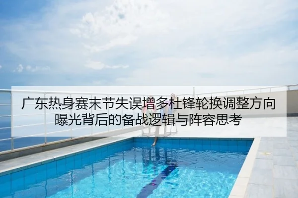 广东热身赛末节失误增多杜锋轮换调整方向曝光背后的备战逻辑与阵容思考
