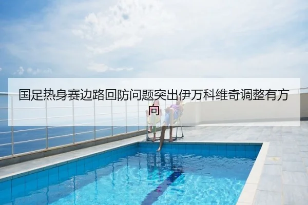 国足热身赛边路回防问题突出伊万科维奇调整有方向