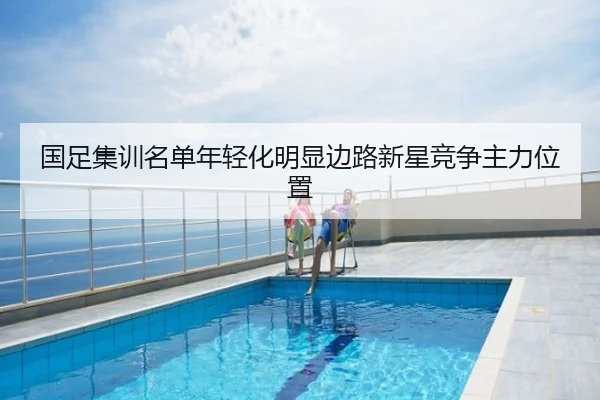国足集训名单年轻化明显边路新星竞争主力位置