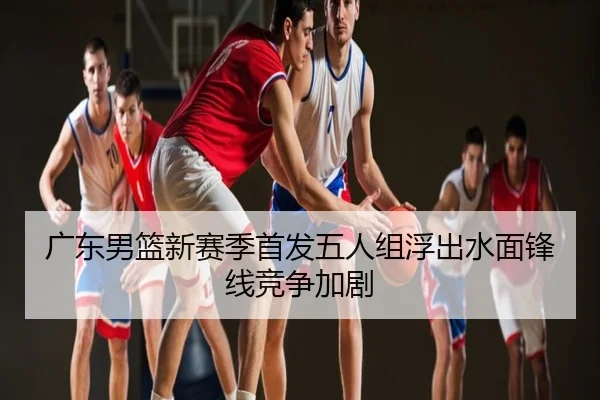 广东男篮新赛季首发五人组浮出水面锋线竞争加剧