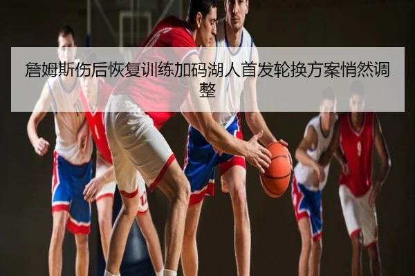 詹姆斯伤后恢复训练加码湖人首发轮换方案悄然调整