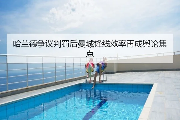 哈兰德争议判罚后曼城锋线效率再成舆论焦点