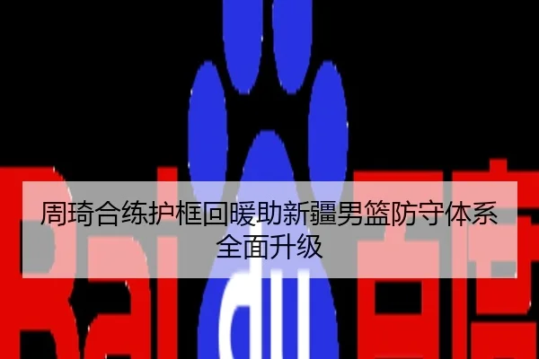 周琦合练护框回暖助新疆男篮防守体系全面升级