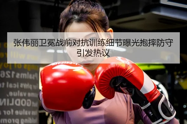 张伟丽卫冕战前对抗训练细节曝光抱摔防守引发热议